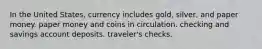 In the United States, currency includes gold, silver, and paper money. paper money and coins in circulation. checking and savings account deposits. traveler's checks.