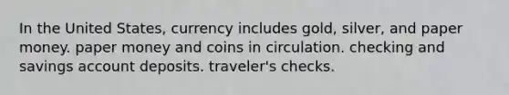 In the United States, currency includes gold, silver, and paper money. paper money and coins in circulation. checking and savings account deposits. traveler's checks.