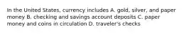 In the United States, currency includes A. gold, silver, and paper money B. checking and savings account deposits C. paper money and coins in circulation D. traveler's checks