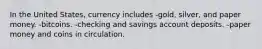 In the United States, currency includes -gold, silver, and paper money. -bitcoins. -checking and savings account deposits. -paper money and coins in circulation.