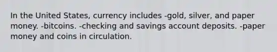 In the United States, currency includes -gold, silver, and paper money. -bitcoins. -checking and savings account deposits. -paper money and coins in circulation.