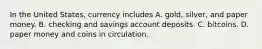 In the United​ States, currency includes A. ​gold, silver, and paper money. B. checking and savings account deposits. C. bitcoins. D. paper money and coins in circulation.