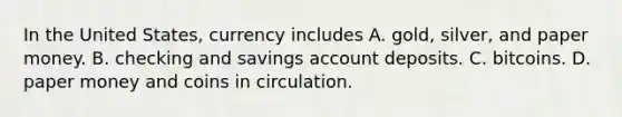 In the United​ States, currency includes A. ​gold, silver, and paper money. B. checking and savings account deposits. C. bitcoins. D. paper money and coins in circulation.