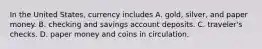 In the United​ States, currency includes A. ​gold, silver, and paper money. B. checking and savings account deposits. C. ​traveler's checks. D. paper money and coins in circulation.