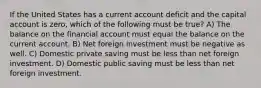 If the United States has a current account deficit and the capital account is zero, which of the following must be true? A) The balance on the financial account must equal the balance on the current account. B) Net foreign investment must be negative as well. C) Domestic private saving must be less than net foreign investment. D) Domestic public saving must be less than net foreign investment.