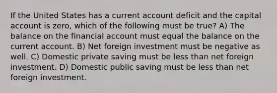 If the United States has a current account deficit and the capital account is zero, which of the following must be true? A) The balance on the financial account must equal the balance on the current account. B) Net foreign investment must be negative as well. C) Domestic private saving must be <a href='https://www.questionai.com/knowledge/k7BtlYpAMX-less-than' class='anchor-knowledge'>less than</a> net foreign investment. D) Domestic public saving must be less than net foreign investment.