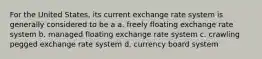 For the United States, its current exchange rate system is generally considered to be a​ a. ​freely floating exchange rate system b. ​managed floating exchange rate system c. ​crawling pegged exchange rate system d. ​currency board system