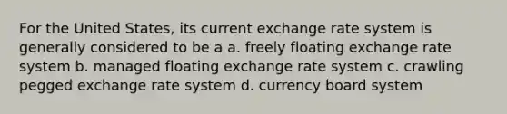 For the United States, its current exchange rate system is generally considered to be a​ a. ​freely floating exchange rate system b. ​managed floating exchange rate system c. ​crawling pegged exchange rate system d. ​currency board system