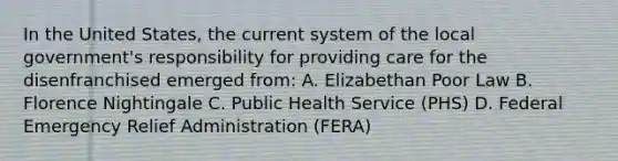 In the United States, the current system of the local government's responsibility for providing care for the disenfranchised emerged from: A. Elizabethan Poor Law B. Florence Nightingale C. Public Health Service (PHS) D. Federal Emergency Relief Administration (FERA)