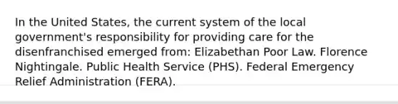 In the United States, the current system of the local government's responsibility for providing care for the disenfranchised emerged from: Elizabethan Poor Law. Florence Nightingale. Public Health Service (PHS). Federal Emergency Relief Administration (FERA).