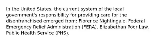 In the United States, the current system of the local government's responsibility for providing care for the disenfranchised emerged from: Florence Nightingale. Federal Emergency Relief Administration (FERA). Elizabethan Poor Law. Public Health Service (PHS).