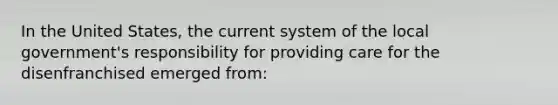 In the United States, the current system of the local government's responsibility for providing care for the disenfranchised emerged from: