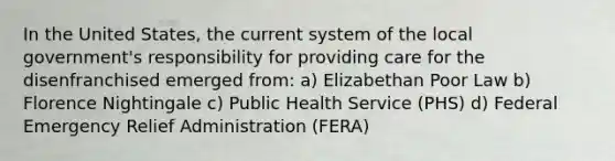 In the United States, the current system of the local government's responsibility for providing care for the disenfranchised emerged from: a) Elizabethan Poor Law b) Florence Nightingale c) Public Health Service (PHS) d) Federal Emergency Relief Administration (FERA)