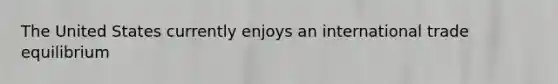 The United States currently enjoys an international trade equilibrium