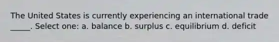 The United States is currently experiencing an international trade _____. Select one: a. balance b. surplus c. equilibrium d. deficit