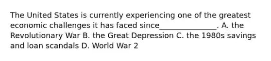 The United States is currently experiencing one of the greatest economic challenges it has faced since_______________. A. the Revolutionary War B. the Great Depression C. the 1980s savings and loan scandals D. World War 2