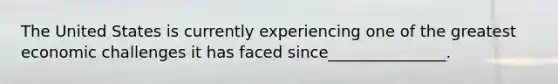 The United States is currently experiencing one of the greatest economic challenges it has faced since_______________.