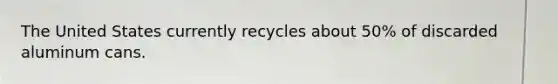 The United States currently recycles about 50% of discarded aluminum cans.