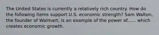 The United States is currently a relatively rich country. How do the following items support U.S. economic​ strength? Sam​ Walton, the founder of​ Walmart, is an example of the power of...... which creates economic growth.