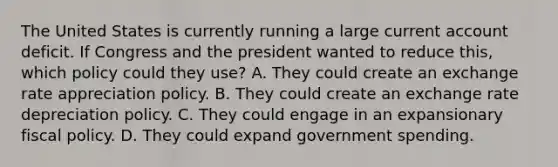 The United States is currently running a large current account deficit. If Congress and the president wanted to reduce​ this, which policy could they​ use? A. They could create an exchange rate appreciation policy. B. They could create an exchange rate depreciation policy. C. They could engage in an expansionary fiscal policy. D. They could expand government spending.