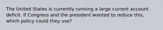 The United States is currently running a large current account deficit. If Congress and the president wanted to reduce​ this, which policy could they​ use?