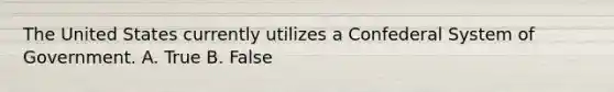 The United States currently utilizes a Confederal System of Government. A. True B. False