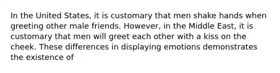 In the United States, it is customary that men shake hands when greeting other male friends. However, in the Middle East, it is customary that men will greet each other with a kiss on the cheek. These differences in displaying emotions demonstrates the existence of