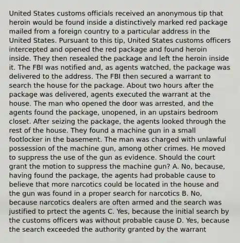 United States customs officials received an anonymous tip that heroin would be found inside a distinctively marked red package mailed from a foreign country to a particular address in the United States. Pursuant to this tip, United States customs officers intercepted and opened the red package and found heroin inside. They then resealed the package and left the heroin inside it. The FBI was notified and, as agents watched, the package was delivered to the address. The FBI then secured a warrant to search the house for the package. About two hours after the package was delivered, agents executed the warrant at the house. The man who opened the door was arrested, and the agents found the package, unopened, in an upstairs bedroom closet. After seizing the package, the agents looked through the rest of the house. They found a machine gun in a small footlocker in the basement. The man was charged with unlawful possession of the machine gun, among other crimes. He moved to suppress the use of the gun as evidence. Should the court grant the motion to suppress the machine gun? A. No, because, having found the package, the agents had probable cause to believe that more narcotics could be located in the house and the gun was found in a proper search for narcotics B. No, because narcotics dealers are often armed and the search was justified to prtect the agents C. Yes, because the initial search by the customs officers was without probable cause D. Yes, because the search exceeded the authority granted by the warrant