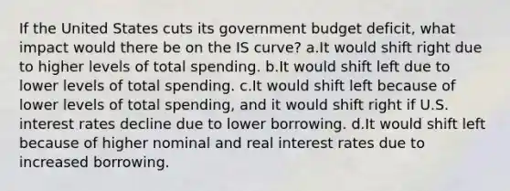 If the United States cuts its government budget deficit, what impact would there be on the IS curve? a.It would shift right due to higher levels of total spending. b.It would shift left due to lower levels of total spending. c.It would shift left because of lower levels of total spending, and it would shift right if U.S. interest rates decline due to lower borrowing. d.It would shift left because of higher nominal and real interest rates due to increased borrowing.