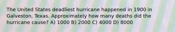 The United States deadliest hurricane happened in 1900 in Galveston, Texas. Approximately how many deaths did the hurricane cause? A) 1000 B) 2000 C) 4000 D) 8000