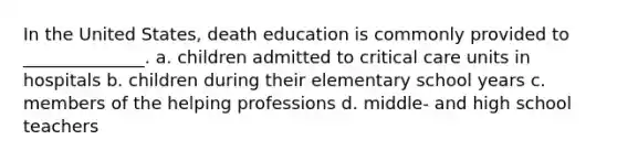 In the United States, death education is commonly provided to ______________. a. children admitted to critical care units in hospitals b. children during their elementary school years c. members of the helping professions d. middle- and high school teachers