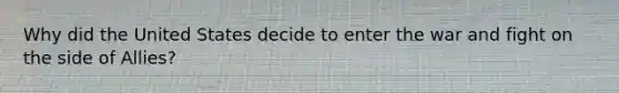 Why did the United States decide to enter the war and fight on the side of Allies?