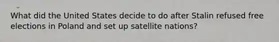 What did the United States decide to do after Stalin refused free elections in Poland and set up satellite nations?