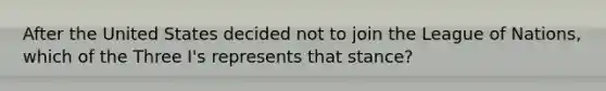 After the United States decided not to join the League of Nations, which of the Three I's represents that stance?