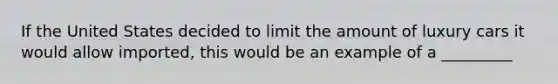 If the United States decided to limit the amount of luxury cars it would allow imported, this would be an example of a _________