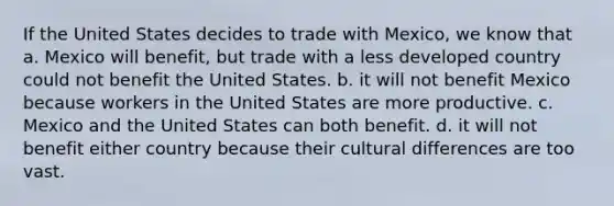 If the United States decides to trade with Mexico, we know that a. Mexico will benefit, but trade with a less developed country could not benefit the United States. b. it will not benefit Mexico because workers in the United States are more productive. c. Mexico and the United States can both benefit. d. it will not benefit either country because their cultural differences are too vast.