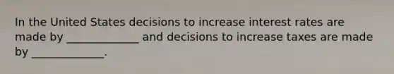 In the United States decisions to increase interest rates are made by _____________ and decisions to increase taxes are made by _____________.