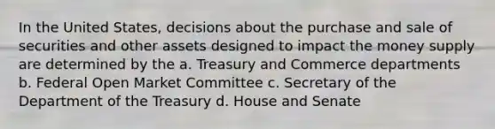 In the United States, decisions about the purchase and sale of securities and other assets designed to impact the money supply are determined by the a. Treasury and Commerce departments b. Federal Open Market Committee c. Secretary of the Department of the Treasury d. House and Senate