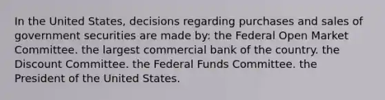 In the United States, decisions regarding purchases and sales of government securities are made by: the Federal Open Market Committee. the largest commercial bank of the country. the Discount Committee. the Federal Funds Committee. the President of the United States.