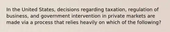 In the United States, decisions regarding taxation, regulation of business, and government intervention in private markets are made via a process that relies heavily on which of the following?