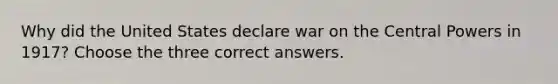 Why did the United States declare war on the Central Powers in 1917? Choose the three correct answers.