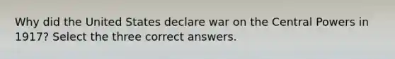 Why did the United States declare war on the Central Powers in 1917? Select the three correct answers.