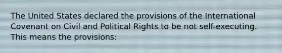 The United States declared the provisions of the International Covenant on Civil and Political Rights to be not self-executing. This means the provisions: