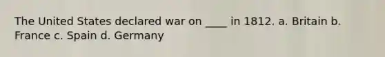 The United States declared war on ____ in 1812. a. Britain b. France c. Spain d. Germany