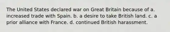 The United States declared war on Great Britain because of a. increased trade with Spain. b. a desire to take British land. c. a prior alliance with France. d. continued British harassment.