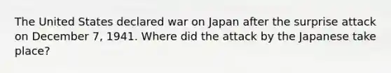 The United States declared war on Japan after the surprise attack on December 7, 1941. Where did the attack by the Japanese take place?