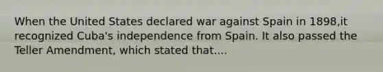 When the United States declared war against Spain in 1898,it recognized Cuba's independence from Spain. It also passed the Teller Amendment, which stated that....