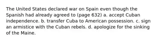 The United States declared war on Spain even though the Spanish had already agreed to (page 632) a. accept Cuban independence. b. transfer Cuba to American possession. c. sign an armistice with the Cuban rebels. d. apologize for the sinking of the Maine.