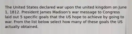 The United States declared war upon the united kingdom on June 1, 1812. President James Madison's war message to Congress laid out 5 specific goals that the US hope to achieve by going to war. From the list below select how many of these goals the US actually obtained.