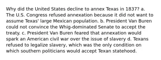 Why did the United States decline to annex Texas in 1837? a. The U.S. Congress refused annexation because it did not want to assume Texas' large Mexican population. b. President Van Buren could not convince the Whig-dominated Senate to accept the treaty. c. President Van Buren feared that annexation would spark an American civil war over the issue of slavery d. Texans refused to legalize slavery, which was the only condition on which southern politicians would accept Texan statehood.